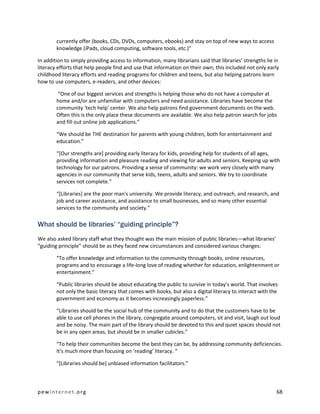 currently offer (books, CDs, DVDs, computers, ebooks) and stay on top of new ways to access
        knowledge (iPads, cloud computing, software tools, etc.)”

In addition to simply providing access to information, many librarians said that libraries’ strengths lie in
literacy efforts that help people find and use that information on their own; this included not only early
childhood literacy efforts and reading programs for children and teens, but also helping patrons learn
how to use computers, e-readers, and other devices:

         “One of our biggest services and strengths is helping those who do not have a computer at
        home and/or are unfamiliar with computers and need assistance. Libraries have become the
        community ‘tech help’ center. We also help patrons find government documents on the web.
        Often this is the only place these documents are available. We also help patron search for jobs
        and fill out online job applications.”

        “We should be THE destination for parents with young children, both for entertainment and
        education.”

        “[Our strengths are] providing early literacy for kids, providing help for students of all ages,
        providing information and pleasure reading and viewing for adults and seniors. Keeping up with
        technology for our patrons. Providing a sense of community: we work very closely with many
        agencies in our community that serve kids, teens, adults and seniors. We try to coordinate
        services not complete.”

        “[Libraries] are the poor man's university. We provide literacy, and outreach, and research, and
        job and career assistance, and assistance to small businesses, and so many other essential
        services to the community and society.”

What should be libraries’ “guiding principle”?
We also asked library staff what they thought was the main mission of public libraries—what libraries’
“guiding principle” should be as they faced new circumstances and considered various changes:

        “To offer knowledge and information to the community through books, online resources,
        programs and to encourage a life-long love of reading whether for education, enlightenment or
        entertainment.”

        “Public libraries should be about educating the public to survive in today's world. That involves
        not only the basic literacy that comes with books, but also a digital literacy to interact with the
        government and economy as it becomes increasingly paperless.”

        “Libraries should be the social hub of the community and to do that the customers have to be
        able to use cell phones in the library, congregate around computers, sit and visit, laugh out loud
        and be noisy. The main part of the library should be devoted to this and quiet spaces should not
        be in any open areas, but should be in smaller cubicles.”

        “To help their communities become the best they can be, by addressing community deficiencies.
        It's much more than focusing on ‘reading’ literacy. “

        “[Libraries should be] unbiased information facilitators.”



pewinternet.org                                                                                           68
 
