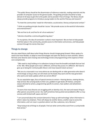 “The public library should be the disseminator of reference materials, reading materials and the
        provider of computer access to the general public. The guiding principle should be to keep
        abreast of all ways to get info to the public and to provide it free of charge. The library should
        always provide programs to introduce young readers to the world of literacy and research.”

        “To meet the communities’ needs for information, acculturation, literacy and personal contact.”

        “I think our guiding principle should be ‘access.’ We provide access to the world of information
        and entertainment.”

        “We are free to all, and free for all: all are welcome.”

        “Libraries should be a community gathering place.”

        “In my opinion, the idea of connection is what is most important. We are here to help people
        find their place in the community, provide access to information and services, and help people
        connect through the stories they love.”

Things to change
We also asked library staff about what things libraries should change going forward. Many spoke of a
need to be more flexible, to adapt to new technologies and open the library to more activities. Others
felt that some libraries were chasing new technology trends and programming at the expense of their
core competencies.

         “[We need to stop] holding on to collections trying to have the breadth and depth that we had
        in the `80s. What people want now is different, and how they access it is different. We have to
        give up on being the ‘archival public library’ and move toward instant services.”

        “We are at a crossroads in our area where we are dealing with an older generation who doesn't
        mind change as long as they can still check out the books they want and the new generation
        who wants and needs updates which we cannot afford.”

        “As our population ages, focus of special services to seniors—hearing devices, viewing devices,
        help services like carrying books to their cars, grabbers to get books off shelves, computer
        classes directed to seniors, programming specific to seniors, have walkers and wheelchairs
        available.”

        “It seems that many libraries are struggling with an identity crisis, the next and newest thing to
        offer patrons around the corner. Our staff sometimes feels pushed and prodded to offer so may
        services with limited staff, space and time.”

        “I am concerned about the constant demand to ‘keep up with technology’ when information is
        where I place my emphasis. There will always be another device, another way to access the
        information, and I am now in a position where I am like a salesman, not a librarian.”

        “Stop trying to be all things to all people. Find out what communities want from us and provide
        that service.”




pewinternet.org                                                                                          69
 