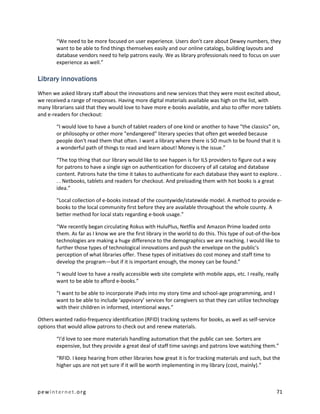 “We need to be more focused on user experience. Users don't care about Dewey numbers, they
        want to be able to find things themselves easily and our online catalogs, building layouts and
        database vendors need to help patrons easily. We as library professionals need to focus on user
        experience as well.”

Library innovations
When we asked library staff about the innovations and new services that they were most excited about,
we received a range of responses. Having more digital materials available was high on the list, with
many librarians said that they would love to have more e-books available, and also to offer more tablets
and e-readers for checkout:

        “I would love to have a bunch of tablet readers of one kind or another to have "the classics" on,
        or philosophy or other more "endangered" literary species that often get weeded because
        people don't read them that often. I want a library where there is SO much to be found that it is
        a wonderful path of things to read and learn about! Money is the issue.”

        “The top thing that our library would like to see happen is for ILS providers to figure out a way
        for patrons to have a single sign on authentication for discovery of all catalog and database
        content. Patrons hate the time it takes to authenticate for each database they want to explore. .
        . . Netbooks, tablets and readers for checkout. And preloading them with hot books is a great
        idea.”

        “Local collection of e-books instead of the countywide/statewide model. A method to provide e-
        books to the local community first before they are available throughout the whole county. A
        better method for local stats regarding e-book usage.”

        “We recently began circulating Rokus with HuluPlus, Netflix and Amazon Prime loaded onto
        them. As far as I know we are the first library in the world to do this. This type of out-of-the-box
        technologies are making a huge difference to the demographics we are reaching. I would like to
        further those types of technological innovations and push the envelope on the public's
        perception of what libraries offer. These types of initiatives do cost money and staff time to
        develop the program—but if it is important enough, the money can be found.”

        “I would love to have a really accessible web site complete with mobile apps, etc. I really, really
        want to be able to afford e-books.”

        “I want to be able to incorporate iPads into my story time and school-age programming, and I
        want to be able to include ‘appvisory’ services for caregivers so that they can utilize technology
        with their children in informed, intentional ways.”

Others wanted radio-frequency identification (RFID) tracking systems for books, as well as self-service
options that would allow patrons to check out and renew materials.

        “I'd love to see more materials handling automation that the public can see. Sorters are
        expensive, but they provide a great deal of staff time savings and patrons love watching them.”

        “RFID. I keep hearing from other libraries how great it is for tracking materials and such, but the
        higher ups are not yet sure if it will be worth implementing in my library (cost, mainly).”



pewinternet.org                                                                                           71
 