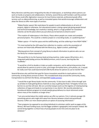 Many librarians said they were intrigued by the idea of makerspaces, or workshops where patrons can
work on hands-on projects and collaborations. Similarly, several library staff members said they wished
their library could offer digitization resources for local history materials, professional-grade office
services such as videoconferencing, as well as renovated spaces that would encourage collaboration and
allow the library to offer more types of services:

       “Maker/hacker spaces! We need places for people to work collaboratively on all sorts of
       projects, digital or otherwise. Our educational system is doing a great job giving people factual
       and technical knowledge, but creativity is lacking, which is a huge problem for innovation.
       Libraries can be the place where you put what you've learned at school to work.”

       “The creation of makerspaces in the library. Places where people can create and complete
       personal projects. This could be a robotics project or a recording studio, or a publishing kiosk.”

       “Maker spaces—if I had the space and the staff/funding, we'd be soldering in here RIGHT NOW.”

       “I'm most excited by the shift away from collection to creation, and to the assumption of
       services not historically affiliated with the library (e.g., digital curation, publishing).”

       “Moving patrons from concept of using library to absorb information to patrons who can use
       the library for creative expression.”

       “We would like to try the Espresso book printing machine, maker spaces (3D printers, etc.),
       integrated web/catalog services like BiblioCommons, and of course, learning labs like
       YouMedia.”

       “It would be a thrill to double or triple our public computers, and to add printing services that
       would allow for patrons to print in color, print larger-formatted items, print photos, etc. It would
       be really cool if we could loan/rent/sell USB thumb drives for patrons to use to transfer files.”

Several librarians also said that their goal for future innovations would be to reach patrons in the
community, to bring library services to them. This included book drops around the community, kiosks,
transportation to and from the library, and expanded mobile services:

       “I would like to get library kiosks into the community. I'd also love to add a ‘drive-through’ pick-
       up window to make getting library materials as easy as getting fast food. I'd happily remove any
       barriers to use that still exist. We are currently trying to work out the logistics of rotating loaning
       collections of large print books to nursing homes in our district. We recently extended our
       homebound delivery program to include weekly group delivery to a local retirement center
       where many of the residents no longer drive.”

       “I am very excited about the mobile options we offer our patrons. First, it attracts younger 20-
       something patrons who might drift away from libraries between school and parenthood.
       Second, it offers our more distant patrons an option of accessing information.”

       “Teen programs (as opposed to recruiting individuals to volunteer and/or work as pages at this
       library). We have funding issues, but the bigger problem is geographic and transport related. We
       cannot bring together a critical mass of young people at one time and one place to do
       whatever.”




pewinternet.org                                                                                            72
 