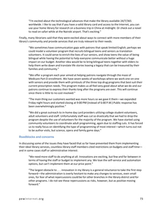 “I'm excited about the technological advances that make the library available 24/7/365
        worldwide. I like to say that if you have a valid library card and access to the Internet, you can
        use your home library for research on a business trip in China at midnight. Or check out a novel
        to read on safari while at the Nairobi airport. That's exciting.”

Finally, many librarians said that they were excited about ways to connect with more members of their
library’s community and provide services that are truly relevant to their needs:

        “We sometimes have communication gaps with patrons that speak limited English; perhaps we
        could model a volunteer program that recruits bilingual teens and seniors as translation
        volunteers. It could serve to enrich the lives of our seniors, and show teens the value of being
        bilingual while having the potential to help everyone communicate better without a huge
        impact on our budget. Another idea would be to bring bilingual teens together with elders to
        help them write down and translate life stories leaving a legacy that can be treasured by their
        families and community.”

        “We offer a program each year aimed at helping patrons navigate through the maze of
        Medicare Part D enrollment. We have seven weeks of workshops where we work one-on-one
        with seniors and provide them with printouts of the three top drug programs that best suit their
        current prescription needs. This program makes us all feel very good about what we do and our
        patrons continue to express their thanks long after the programs are over. This will continue
        since there is little to no cost involved.”

        “The main thing our customers wanted was more hours so we gave it them—we expanded
        Friday night hours and started closing at 9:00 PM (instead of 6:00 P.M.) Public response has
        been overwhelmingly positive.”

        “We did a great outreach to in-home day card providers utilizing college student volunteers,
        adult volunteers and staff. Unfortunately staff was cut so drastically that we had to drop the
        program despite the use of volunteers for the majority of the program. We have started using
        community volunteers to coordinate adult programming, again due to staffing cuts. It has forced
        us to really focus on identifying the type of programming of most interest—which turns out not
        to be author visits, but science, opera and family game days.”

Roadblocks and concerns

In discussing some of the issues they have faced that so far have prevented them from implementing
their ideal library services, countless library staff members cited restrictions on budgets and staff time—
and in some cases staff or administrative interest:

        “We need more staff to do anything at all. Innovations are exciting, but few and far between in
        terms of having the staff or budget to implement any. We love the self-service and automation
        options, but can't implement them at our price point.”

        “The largest obstacle to . . . innovation in my library is a general reluctance to take the first step
        forward—the administration is overly hesitant to make any changes to services, even small
        ones, for fear of what repercussions could be for other branches in the library district and for
        other programs. I do not see these repercussions as risks, however, but as positive moving
        forward.”



pewinternet.org                                                                                             73
 