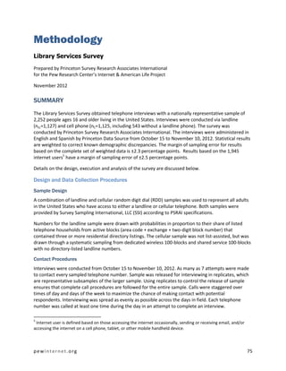 Methodology
Library Services Survey
Prepared by Princeton Survey Research Associates International
for the Pew Research Center’s Internet & American Life Project

November 2012

SUMMARY
The Library Services Survey obtained telephone interviews with a nationally representative sample of
2,252 people ages 16 and older living in the United States. Interviews were conducted via landline
(nLL=1,127) and cell phone (nC=1,125, including 543 without a landline phone). The survey was
conducted by Princeton Survey Research Associates International. The interviews were administered in
English and Spanish by Princeton Data Source from October 15 to November 10, 2012. Statistical results
are weighted to correct known demographic discrepancies. The margin of sampling error for results
based on the complete set of weighted data is ±2.3 percentage points. Results based on the 1,945
internet users5 have a margin of sampling error of ±2.5 percentage points.

Details on the design, execution and analysis of the survey are discussed below.

Design and Data Collection Procedures
Sample Design
A combination of landline and cellular random digit dial (RDD) samples was used to represent all adults
in the United States who have access to either a landline or cellular telephone. Both samples were
provided by Survey Sampling International, LLC (SSI) according to PSRAI specifications.

Numbers for the landline sample were drawn with probabilities in proportion to their share of listed
telephone households from active blocks (area code + exchange + two-digit block number) that
contained three or more residential directory listings. The cellular sample was not list-assisted, but was
drawn through a systematic sampling from dedicated wireless 100-blocks and shared service 100-blocks
with no directory-listed landline numbers.
Contact Procedures
Interviews were conducted from October 15 to November 10, 2012. As many as 7 attempts were made
to contact every sampled telephone number. Sample was released for interviewing in replicates, which
are representative subsamples of the larger sample. Using replicates to control the release of sample
ensures that complete call procedures are followed for the entire sample. Calls were staggered over
times of day and days of the week to maximize the chance of making contact with potential
respondents. Interviewing was spread as evenly as possible across the days in field. Each telephone
number was called at least one time during the day in an attempt to complete an interview.

5
 Internet user is defined based on those accessing the internet occasionally, sending or receiving email, and/or
accessing the internet on a cell phone, tablet, or other mobile handheld device.



pewinternet.org                                                                                                    75
 