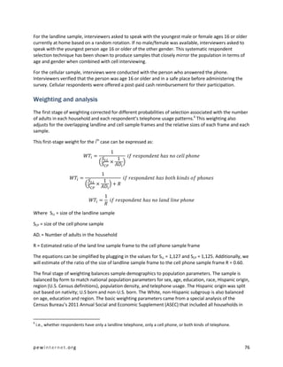 For the landline sample, interviewers asked to speak with the youngest male or female ages 16 or older
currently at home based on a random rotation. If no male/female was available, interviewers asked to
speak with the youngest person age 16 or older of the other gender. This systematic respondent
selection technique has been shown to produce samples that closely mirror the population in terms of
age and gender when combined with cell interviewing.

For the cellular sample, interviews were conducted with the person who answered the phone.
Interviewers verified that the person was age 16 or older and in a safe place before administering the
survey. Cellular respondents were offered a post-paid cash reimbursement for their participation.

Weighting and analysis
The first stage of weighting corrected for different probabilities of selection associated with the number
of adults in each household and each respondent’s telephone usage patterns.6 This weighting also
adjusts for the overlapping landline and cell sample frames and the relative sizes of each frame and each
sample.

This first-stage weight for the ith case can be expressed as:




Where SLL = size of the landline sample

SCP = size of the cell phone sample

ADi = Number of adults in the household

R = Estimated ratio of the land line sample frame to the cell phone sample frame

The equations can be simplified by plugging in the values for SLL = 1,127 and SCP = 1,125. Additionally, we
will estimate of the ratio of the size of landline sample frame to the cell phone sample frame R = 0.60.

The final stage of weighting balances sample demographics to population parameters. The sample is
balanced by form to match national population parameters for sex, age, education, race, Hispanic origin,
region (U.S. Census definitions), population density, and telephone usage. The Hispanic origin was split
out based on nativity; U.S born and non-U.S. born. The White, non-Hispanic subgroup is also balanced
on age, education and region. The basic weighting parameters came from a special analysis of the
Census Bureau’s 2011 Annual Social and Economic Supplement (ASEC) that included all households in


6
    i.e., whether respondents have only a landline telephone, only a cell phone, or both kinds of telephone.



pewinternet.org                                                                                                76
 