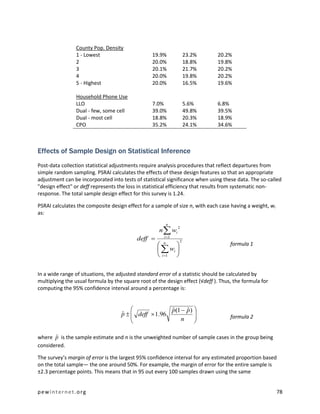 County Pop. Density
                1 - Lowest                        19.9%            23.2%      20.2%
                2                                 20.0%            18.8%      19.8%
                3                                 20.1%            21.7%      20.2%
                4                                 20.0%            19.8%      20.2%
                5 - Highest                       20.0%            16.5%      19.6%

                Household Phone Use
                LLO                               7.0%             5.6%       6.8%
                Dual - few, some cell             39.0%            49.8%      39.5%
                Dual - most cell                  18.8%            20.3%      18.9%
                CPO                               35.2%            24.1%      34.6%



Effects of Sample Design on Statistical Inference
Post-data collection statistical adjustments require analysis procedures that reflect departures from
simple random sampling. PSRAI calculates the effects of these design features so that an appropriate
adjustment can be incorporated into tests of statistical significance when using these data. The so-called
"design effect" or deff represents the loss in statistical efficiency that results from systematic non-
response. The total sample design effect for this survey is 1.24.

PSRAI calculates the composite design effect for a sample of size n, with each case having a weight, wi
as:
                                                           n
                                                     n  wi
                                                               2


                                           deff       i 1
                                                               2
                                                      n
                                                                                   formula 1
                                                      wi 
                                                     i 1 

In a wide range of situations, the adjusted standard error of a statistic should be calculated by
multiplying the usual formula by the square root of the design effect (√deff ). Thus, the formula for
computing the 95% confidence interval around a percentage is:


                                                     p(1  p ) 
                                                      ˆ     ˆ
                                    p   deff  1.96
                                    ˆ                          
                                                                                   formula 2
                                                         n     

       ˆ
where p is the sample estimate and n is the unweighted number of sample cases in the group being
considered.

The survey’s margin of error is the largest 95% confidence interval for any estimated proportion based
on the total sample— the one around 50%. For example, the margin of error for the entire sample is
±2.3 percentage points. This means that in 95 out every 100 samples drawn using the same


pewinternet.org                                                                                           78
 