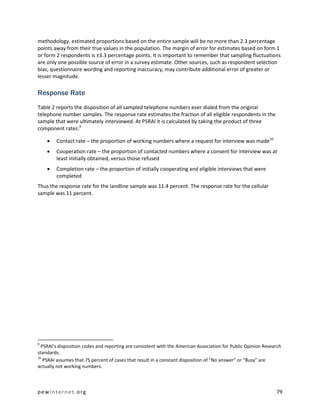 methodology, estimated proportions based on the entire sample will be no more than 2.3 percentage
points away from their true values in the population. The margin of error for estimates based on form 1
or form 2 respondents is ±3.3 percentage points. It is important to remember that sampling fluctuations
are only one possible source of error in a survey estimate. Other sources, such as respondent selection
bias, questionnaire wording and reporting inaccuracy, may contribute additional error of greater or
lesser magnitude.

Response Rate
Table 2 reports the disposition of all sampled telephone numbers ever dialed from the original
telephone number samples. The response rate estimates the fraction of all eligible respondents in the
sample that were ultimately interviewed. At PSRAI it is calculated by taking the product of three
component rates:9

       Contact rate – the proportion of working numbers where a request for interview was made10
       Cooperation rate – the proportion of contacted numbers where a consent for interview was at
        least initially obtained, versus those refused
       Completion rate – the proportion of initially cooperating and eligible interviews that were
        completed
Thus the response rate for the landline sample was 11.4 percent. The response rate for the cellular
sample was 11 percent.




9
  PSRAI’s disposition codes and reporting are consistent with the American Association for Public Opinion Research
standards.
10
   PSRAI assumes that 75 percent of cases that result in a constant disposition of “No answer” or “Busy” are
actually not working numbers.



pewinternet.org                                                                                                79
 