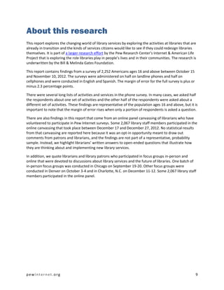About this research
This report explores the changing world of library services by exploring the activities at libraries that are
already in transition and the kinds of services citizens would like to see if they could redesign libraries
themselves. It is part of a larger research effort by the Pew Research Center’s Internet & American Life
Project that is exploring the role libraries play in people’s lives and in their communities. The research is
underwritten by the Bill & Melinda Gates Foundation.

This report contains findings from a survey of 2,252 Americans ages 16 and above between October 15
and November 10, 2012. The surveys were administered on half on landline phones and half on
cellphones and were conducted in English and Spanish. The margin of error for the full survey is plus or
minus 2.3 percentage points.

There were several long lists of activities and services in the phone survey. In many cases, we asked half
the respondents about one set of activities and the other half of the respondents were asked about a
different set of activities. These findings are representative of the population ages 16 and above, but it is
important to note that the margin of error rises when only a portion of respondents is asked a question.

There are also findings in this report that come from an online panel canvassing of librarians who have
volunteered to participate in Pew Internet surveys. Some 2,067 library staff members participated in the
online canvassing that took place between December 17 and December 27, 2012. No statistical results
from that canvassing are reported here because it was an opt-in opportunity meant to draw out
comments from patrons and librarians, and the findings are not part of a representative, probability
sample. Instead, we highlight librarians’ written answers to open-ended questions that illustrate how
they are thinking about and implementing new library services.

In addition, we quote librarians and library patrons who participated in focus groups in-person and
online that were devoted to discussions about library services and the future of libraries. One batch of
in-person focus groups was conducted in Chicago on September 19-20. Other focus groups were
conducted in Denver on October 3-4 and in Charlotte, N.C. on December 11-12. Some 2,067 library staff
members participated in the online panel.




pewinternet.org                                                                                             9
 