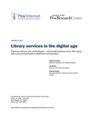 JANUARY 22, 2013



Library services in the digital age
Patrons embrace new technologies – and would welcome more. But many
still want printed books to hold their central place


                                                         Kathryn Zickuhr
                                                         Research Analyst, Pew Internet Project
                                                         Lee Rainie
                                                         Director, Pew Internet Project
                                                         Kristen Purcell
                                                         Associate Director, Research, Pew Internet
                                                         Project




Pew Research Center’s Internet & American Life Project
1615 L St., NW – Suite 700
Washington, D.C. 20036
Phone: 202-419-4500


http://libraries.pewinternet.org/2013/01/22/Library-services/
 