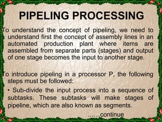 PIPELING PROCESSING 
T o understand the concept of pipeling, we need to 
understand first the concept of assembly lines in an 
automated production plant where items are 
assembled from separate parts (stages) and output 
of one stage becomes the input to another stage. 
To introduce pipeling in a processor P, the following 
steps must be followed: 
• Sub-divide the input process into a sequence of 
subtasks. These subtasks will make stages of 
pipeline, which are also known as segments. 
……continue 
 