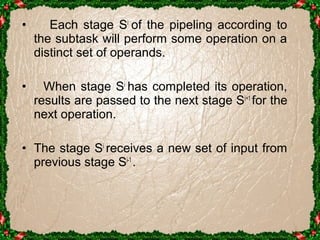 • Each stage Si of the pipeling according to 
the subtask will perform some operation on a 
distinct set of operands. 
• When stage Si has completed its operation, 
results are passed to the next stage Si+1 for the 
next operation. 
• The stage Si receives a new set of input from 
previous stage Si-1 . 
 