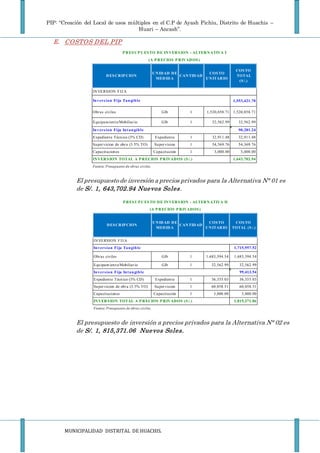 PIP: “Creación del Local de usos múltiples en el C.P de Ayash Pichiu, Distrito de Huachis –
Huari – Ancash”.
MUNICIPALIDAD DISTRITAL DE HUACHIS.
E. COSTOS DEL PIP
El presupuesto de inversión a precios privados para la Alternativa N° 01 es
de S/. 1, 643,702.94 Nuevos Soles.
El presupuesto de inversión a precios privados para la Alternativa N° 02 es
de S/. 1, 815,371.06 Nuevos Soles.
DESCRIP CION
UNIDAD DE
MEDIDA
CANTIDAD
COSTO
UNITARIO
COSTO
TOTAL
(S/.)
1,553,421.70
Obras civiles Glb 1 1,520,858.71 1,520,858.71
Equipamiento/Mobiliario Glb 1 32,562.99 32,562.99
90,281.24
Expediente Técnico (3% CD) Expediente 1 32,911.48 32,911.48
Supervicion de obra (3.5% TO) Supervision 1 54,369.76 54,369.76
Capacitaciones Capacitación 1 3,000.00 3,000.00
1,643,702.94
Fuente: Presupuesto de obras civiles.
INVERSION TOTAL A P RECIOS P RIVADOS (S/.)
Inversion Fija Tangible
Inversion Fija Intangible
P RESUP UESTO DE INVERSION - ALTERNATIVA I
(A P RECIOS P RIVADOS)
INVERSION FIJA
DESCRIP CION
UNIDAD DE
MEDIDA
CANTIDAD
COSTO
UNITARIO
COSTO
TOTAL (S/.)
1,715,957.52
Obras civiles Glb 1 1,683,394.54 1,683,394.54
Equipamiento/Mobiliario Glb 1 32,562.99 32,562.99
99,413.54
Expediente Técnico (3% CD) Expediente 1 36,355.03 36,355.03
Supervicion de obra (3.5% TO) Supervision 1 60,058.51 60,058.51
Capacitaciones Capacitación 1 3,000.00 3,000.00
1,815,371.06
Fuente: Presupuesto de obras civiles.
P RESUP UESTO DE INVERSION - ALTERNATIVA II
(A P RECIOS P RIVADOS)
INVERSION FIJA
Inversion Fija Tangible
Inversion Fija Intangible
INVERSION TOTAL A P RECIOS P RIVADOS (S/.)
 