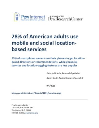 28% of American adults use
mobile and social location-
based services
55% of smartphone owners use their phones to get location-
based directions or recommendations, while geosocial
services and location-tagging features are less popular

                                  Kathryn Zickuhr, Research Specialist

                                  Aaron Smith, Senior Research Specialist


                                  9/6/2011


http://pewinternet.org/Reports/2011/Location.aspx




Pew Research Center
1615 L St., NW – Suite 700
Washington, D.C. 20036
202-419-4500 | pewinternet.org
 