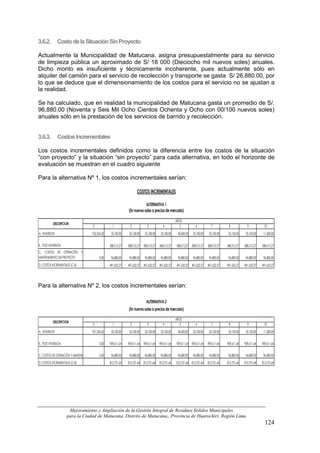 3.6.2.         Costo de la Situación Sin Proyecto

Actualmente la Municipalidad de Matucana, asigna presupuestalmente para su servicio
de limpieza pública un aproximado de S/ 18 000 (Dieciocho mil nuevos soles) anuales.
Dicho monto es insuficiente y técnicamente incoherente, pues actualmente sólo en
alquiler del camión para el servicio de recolección y transporte se gasta S/ 26,880.00, por
lo que se deduce que el dimensionamiento de los costos para el servicio no se ajustan a
la realidad.

Se ha calculado, que en realidad la municipalidad de Matucana gasta un promedio de S/.
96,880.00 (Noventa y Seis Mil Ocho Cientos Ochenta y Ocho con 00/100 nuevos soles)
anuales sólo en la prestación de los servicios de barrido y recolección.


3.6.3.         Costos Incrementales

Los costos incrementales definidos como la diferencia entre los costos de la situación
“con proyecto” y la situación “sin proyecto” para cada alternativa, en todo el horizonte de
evaluación se muestran en el cuadro siguiente

Para la alternativa Nº 1, los costos incrementales serían:

                                                                        COSTOS INCREMENTALES

                                                                             ALTERNATIVA 1
                                                                 (En nuevos soles a precios de mercado)

                                                                                                        AÑOS
          DESCRIPCION
                                        0             1            2             3            4           5            6           7           8             9           10
A. INVERSION                           752,354.50    35,100.00    35,100.00    35,100.00    35,100.00    40,600.00   35,100.00    35,100.00    35,100.00    35,100.00    11,580.00


B. POST INVERSION                                   588,512.27   588,512.27 588,512.27     588,512.27   588,512.27 588,512.27    588,512.27   588,512.27   588,512.27   588,512.27
C. COSTOS DE OPERACIÓN Y
MANTENIMIENTO SIN PROYECTO                   0.00    96,880.00    96,880.00    96,880.00    96,880.00    96,880.00   96,880.00    96,880.00    96,880.00    96,880.00    96,880.00
D. COSTOS INCREMENTALES (C-B)                       491,632.27   491,632.27 491,632.27     491,632.27   491,632.27 491,632.27    491,632.27   491,632.27   491,632.27   491,632.27




Para la alternativa Nº 2, los costos incrementales serían:

                                                                                ALTERNATIVA 2
                                                                 (En nuevos soles a precios de mercado)

                                                                                                        AÑOS
          DESCRIPCION
                                        0             1            2             3            4           5            6           7           8             9           10
A. INVERSION                           701,354.50    35,100.00    35,100.00    35,100.00    35,100.00    40,600.00   35,100.00    35,100.00    35,100.00    35,100.00    11,580.00


B. POST INVERSION                            0.00   909,611.64   909,611.64   909,611.64   909,611.64   909,611.64 909,611.64    909,611.64   909,611.64   909,611.64   909,611.64


C. COSTOS DE OPERACIÓN Y MANTENIMIENTO SIN PROYECTO 96,880.00
                                             0.00                 96,880.00    96,880.00    96,880.00    96,880.00   96,880.00    96,880.00    96,880.00    96,880.00    96,880.00
D. COSTOS INCREMENTALES (C-B)                       812,731.64   812,731.64   812,731.64   812,731.64   812,731.64 812,731.64    812,731.64   812,731.64   812,731.64   812,731.64




                      Mejoramiento y Ampliación de la Gestión Integral de Residuos Sólidos Municipales
                     para la Ciudad de Matucana, Distrito de Matucana,, Provincia de Huarochirí, Región Lima
                                                                                                                                                                          124
 