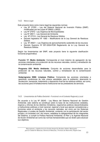 1.4.2   Marco Legal

Este proyecto tiene como marco legal las siguientes normas:
   • Ley Nº 27293 – Ley del Sistema Nacional de Inversión Pública (SNIP)
       modificadas por las Leyes N° 28802 y 28522.
   • Ley Nº 27972 - Ley Orgánica de Municipalidades
   • Ley Nº 28611 - Ley General del Ambiente
   • Ley Nº 27314 - Ley General de Residuos Sólidos.
   • Decreto legislativo Nº 1065 – Modificatoria de la Ley General de Residuos
       Sólidos
   • Ley Nº 26821 – Ley Orgánica de aprovechamiento sostenible de los recursos
   • Decreto Supremo N° 057-2004-PCM Reglamento de la L ey General de
       Residuos Sólidos

Según los lineamientos del SNIP, este proyecto tiene la siguiente clasificación
funcional programática:


Función 17: Medio Ambiente: Corresponde al nivel máximo de agregación de las
acciones orientadas a la protección de los recursos naturales, control y remediación de
la contaminación ambiental.

Programa 039: Medio Ambiente: Conjunto de acciones desarrolladas para la
protección de los recursos naturales, control y remediación de la contaminación
ambiental.

Subprograma 0086: Limpieza Pública: Comprende las acciones orientadas a
garantizar condiciones de vida urbana saludables para la población; abarcando la
recolección, transporte, tratamiento y disposición final de los residuos sólidos, así como,
las acciones para el fortalecimiento institucional de los prestadores de servicios.




1.4.3   Lineamientos de Política Sectorial – Funcional en el Contexto Regional y Local

De acuerdo a la Ley Nº 28245 - Ley Marco del Sistema Nacional de Gestión
Ambiental, este sistema se constituye sobre la base de las instituciones estatales,
órganos y oficinas de los distintos ministerios, organismos públicos descentralizados
e instituciones públicas a nivel nacional, regional y local que ejerzan competencias y
funciones sobre el ambiente y los recursos naturales; así como por los Sistemas
Regionales y Locales de Gestión Ambiental, contando con la participación del sector
privado y la sociedad civil. Así mismo, establece la obligatoriedad de los integrantes
del Sistema, a cumplir la Política Nacional Ambiental, el Plan y la Agenda Nacional
de Acción Ambiental así como las normas transectoriales que se dicten para alcanzar
sus objetivos.



          Mejoramiento y Ampliación de la Gestión Integral de Residuos Sólidos Municipales
         para la Ciudad de Matucana, Distrito de Matucana,, Provincia de Huarochirí, Región Lima
                                                                                                   13
 