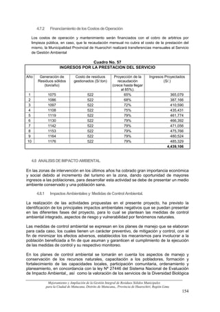 4.7.2     Financiamiento de los Costos de Operación

  Los costos de operación y mantenimiento serán financiados con el cobro de arbitrios por
  limpieza pública, en caso, que la recaudación mensual no cubra el costo de la prestación del
  mismo, la Municipalidad Provincial de Huarochiri realizará transferencias mensuales al Servicio
  de Gestión Ambiental

                                     Cuadro No. 57
                       INGRESOS POR LA PRESTACION DEL SERVICIO

Año    Generación de              Costo de residuos           Proyección de la         Ingresos Proyectados
      Residuos sólidos           gestionados (S/.ton)           recaudación                    (S/.)
         (ton/año)                                           (crece hasta llegar
                                                                  al 85%).
 1             1075                        522                      65%                              365,079
 2             1086                        522                      68%                              387,166
 3             1097                        522                      72%                              410,590
 4             1108                        522                      75%                              435,431
 5             1119                        522                      79%                              461,774
 6             1130                        522                      79%                              466,392
 7             1142                        522                      79%                              471,056
 8             1153                        522                      79%                              475,766
 9             1164                        522                      79%                              480,524
10             1176                        522                      79%                              485,329
                                                                                                   4,439,106


  4.8 ANALISIS DE IMPACTO AMBIENTAL

En las zonas de intervención en los últimos años ha cobrado gran importancia económica
y social debido al incremento del turismo en la zona, dando oportunidad de mayores
ingresos a las poblaciones, para desarrollar esta actividad se debe de presentar un medio
ambiente conservado y una población sana.

      4.8.1     Impactos Ambientales y Medidas de Control Ambiental.

La realización de las actividades propuestas en el presente proyecto, ha previsto la
identificación de los principales impactos ambientales negativos que se puedan presentar
en las diferentes fases del proyecto, para lo cual se plantean las medidas de control
ambiental integrado, aspectos de riesgo y vulnerabilidad por fenómenos naturales.

Las medidas de control ambiental se expresan en los planes de manejo que se elaboran
para cada caso, los cuales tienen un carácter preventivo, de mitigación y control, con el
fin de minimizar los efectos adversos, establecidos los mecanismos para involucrar a la
población beneficiada a fin de que asuman y garanticen el cumplimiento de la ejecución
de las medidas de control y su respectivo monitoreo.

En los planes de control ambiental se tomarán en cuenta los aspectos de manejo y
conservación de los recursos naturales, capacitación a los pobladores, formación y
fortalecimiento de las capacidades locales, participación comunitaria, ordenamiento y
planeamiento, en concordancia con la ley Nª 27446 del Sistema Nacional de Evaluación
de Impacto Ambiental,, así como la valoración de los servicios de la Diversidad Biológica

               Mejoramiento y Ampliación de la Gestión Integral de Residuos Sólidos Municipales
              para la Ciudad de Matucana, Distrito de Matucana,, Provincia de Huarochirí, Región Lima
                                                                                                           154
 
