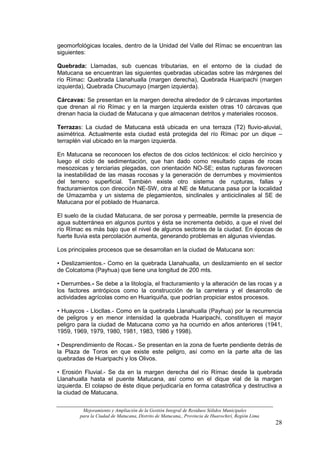 geomorfológicas locales, dentro de la Unidad del Valle del Rímac se encuentran las
siguientes:

Quebrada: Llamadas, sub cuencas tributarias, en el entorno de la ciudad de
Matucana se encuentran las siguientes quebradas ubicadas sobre las márgenes del
río Rímac: Quebrada Llanahualla (margen derecha), Quebrada Huaripachi (margen
izquierda), Quebrada Chucumayo (margen izquierda).

Cárcavas: Se presentan en la margen derecha alrededor de 9 cárcavas importantes
que drenan al río Rímac y en la margen izquierda existen otras 10 cárcavas que
drenan hacia la ciudad de Matucana y que almacenan detritos y materiales rocosos.

Terrazas: La ciudad de Matucana está ubicada en una terraza (T2) fluvio-aluvial,
asimétrica. Actualmente esta ciudad está protegida del río Rímac por un dique –
terraplén vial ubicado en la margen izquierda.

En Matucana se reconocen los efectos de dos ciclos tectónicos: el ciclo hercínico y
luego el ciclo de sedimentación, que han dado como resultado capas de rocas
mesozoicas y terciarias plegadas, con orientación NO-SE; estas rupturas favorecen
la inestabilidad de las masas rocosas y la generación de derrumbes y movimientos
del terreno superficial. También existe otro sistema de rupturas, fallas y
fracturamientos con dirección NE-SW, otra al NE de Matucana pasa por la localidad
de Umazamba y un sistema de plegamientos, sinclinales y anticiclinales al SE de
Matucana por el poblado de Huanarca.

El suelo de la ciudad Matucana, de ser porosa y permeable, permite la presencia de
agua subterránea en algunos puntos y ésta se incrementa debido, a que el nivel del
río Rímac es más bajo que el nivel de algunos sectores de la ciudad. En épocas de
fuerte lluvia esta percolación aumenta, generando problemas en algunas viviendas.

Los principales procesos que se desarrollan en la ciudad de Matucana son:

• Deslizamientos.- Como en la quebrada Llanahualla, un deslizamiento en el sector
de Colcatoma (Payhua) que tiene una longitud de 200 mts.

• Derrumbes.- Se debe a la litología, el fracturamiento y la alteración de las rocas y a
los factores antrópicos como la construcción de la carretera y el desarrollo de
actividades agrícolas como en Huariquiña, que podrían propiciar estos procesos.

• Huaycos - Llocllas.- Como en la quebrada Llanahualla (Payhua) por la recurrencia
de peligros y en menor intensidad la quebrada Huaripachi, constituyen el mayor
peligro para la ciudad de Matucana como ya ha ocurrido en años anteriores (1941,
1959, 1969, 1979, 1980, 1981, 1983, 1986 y 1998).

• Desprendimiento de Rocas.- Se presentan en la zona de fuerte pendiente detrás de
la Plaza de Toros en que existe este peligro, así como en la parte alta de las
quebradas de Huaripachi y los Olivos.

• Erosión Fluvial.- Se da en la margen derecha del río Rímac desde la quebrada
Llanahualla hasta el puente Matucana, así como en el dique vial de la margen
izquierda. El colapso de éste dique perjudicaría en forma catastrófica y destructiva a
la ciudad de Matucana.

         Mejoramiento y Ampliación de la Gestión Integral de Residuos Sólidos Municipales
        para la Ciudad de Matucana, Distrito de Matucana,, Provincia de Huarochirí, Región Lima
                                                                                                  28
 