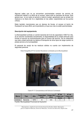 Algunas calles que no se encuentran pavimentadas carecen de servicio de
recolección debido a lo difícil de su acceso, sobre todo en periodos de lluvias. Esto
genera que no se cubra el servicio a toda la ciudad, generando que se arrojen los
residuos a la ribera del río o dejándolas en las calles, originándose así los puntos
críticos.

Debe también mencionarse que en épocas de lluvias, el acceso al barrio de
Huaripachi se hace difícil, por la pendiente y el que sus vías no estén pavimentadas.


Descripción del equipamiento

La Municipalidad contrata un camión baranda de 6 m3 de capacidad (1.908 Ton /dia,
es el volumen recolectado actualmente), la disponibilidad de la unidad vehicular para
brindar el servicio es exclusivamente para el horario del servicio. Se ha observado
que esta unidad particular se dedica al transporte de otros tipos de carga cuando no
presta servicio a la municipalidad.

El personal de recojo de los residuos sólidos no cuenta con implementos de
seguridad personal.

         Vista Fotográfica Nº 16: Camión Recolector contratado por la Municipalidad




                      Tabla Nº 17: Características del Vehículo Contratado

                                                                             Nº de            Nº de
                                         Capacidad        Carga Útil
 Marca          Tipo           Año                                         Viajes por       Viajes por
                                           (m3)             (ton)
                                                                             turno              día
DODGE      Baranda       1970         6                        3.5              1                1
Fuente: Municipalidad Provincial de Huarochirí


          Mejoramiento y Ampliación de la Gestión Integral de Residuos Sólidos Municipales
         para la Ciudad de Matucana, Distrito de Matucana,, Provincia de Huarochirí, Región Lima
                                                                                                    47
 