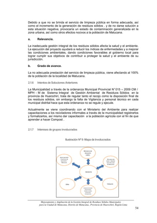 Debido a que no se brinda el servicio de limpieza pública en forma adecuada, así
como el incremento de la generación de residuos sólidos . y de no darse solución a
esta situación negativa, provocaría un estado de contaminación generalizada en la
zona urbana, así como otros efectos nocivos a la población de Matucana.

a.      Relevancia.

La inadecuada gestión integral de los residuos sólidos afecta la salud y el ambiente.
La ejecución del proyecto ayudará a reducir los índices de enfermedades y a mejorar
las condiciones ambientales, dando condiciones favorables al gobierno local para
lograr cumplir sus objetivos de contribuir a proteger la salud y el ambiente de su
jurisdicción.

b.      Grado de avance.

La no adecuada prestación del servicio de limpieza pública, viene afectando al 100%
de la población de la localidad de Matucana.

2.1.6   Intentos de Soluciones Anteriores

La Municipalidad a través de la ordenanza Municipal Provincial N° 015 – 2009 CM /
MPH - M de Sistema Integral de Gestión Ambiental de Residuos Sólidos en la
provincia de Huarochirí, trata de regular tanto el recojo como la disposición final de
los residuos sólidos, sin embargo la falta de Vigilancia y personal técnico en cada
municipal distrital hace que esta ordenanza no se regule y ejecute.

Actualmente se viene coordinando con el Ministerio del Ambiente para realizar
capacitaciones a los recicladores informales a través de la municipalidad registrarlos
y formalizarlos, así mismo dar capacitación a la población agrícola con el fin de que
aprender a hacer Compost .


2.1.7   Intereses de grupos involucrados


                                     Ilustración Nº 9: Mapa de Involucrados


                                                     Ministerio de
                                                      Educación
                                                        (UGEL)
                             Municipalidad
                             Provincial de                                   Ministerio de
                              Huarochirì -                                 Salud - Hospital
                               Matucana                                     Local San Juan
                                                                             de Matucana




                                                       PROYECTO




                                     ONGs                                   Población

                                                    Empresas Privadas
                                                      (restaurantes,
                                                     hoteles, tiendas
                                                       comerciales,
                                                      transportista,




          Mejoramiento y Ampliación de la Gestión Integral de Residuos Sólidos Municipales
         para la Ciudad de Matucana, Distrito de Matucana,, Provincia de Huarochirí, Región Lima
                                                                                                   54
 
