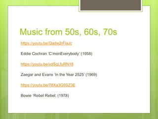 Music from 50s, 60s, 70s
https://youtu.be/Qadw2rFiaJc
Eddie Cochran ‘C’monEverybody’ (1958)
https://youtu.be/vdSqLfuRN18
Zaegar and Evans ‘In the Year 2525’ (1969)
https://youtu.be/78Xa3G0SZ3E
Bowie ‘Rebel Rebel; (1978)
 