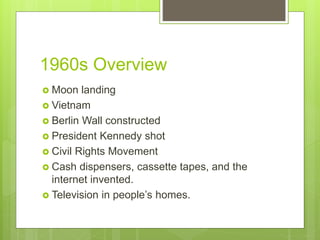 1960s Overview
 Moon landing
 Vietnam
 Berlin Wall constructed
 President Kennedy shot
 Civil Rights Movement
 Cash dispensers, cassette tapes, and the
internet invented.
 Television in people’s homes.
 
