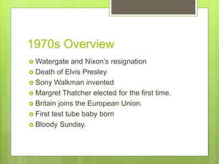 1970s Overview
 Watergate and Nixon’s resignation
 Death of Elvis Presley
 Sony Walkman invented
 Margret Thatcher elected for the first time.
 Britain joins the European Union.
 First test tube baby born
 Bloody Sunday.
 