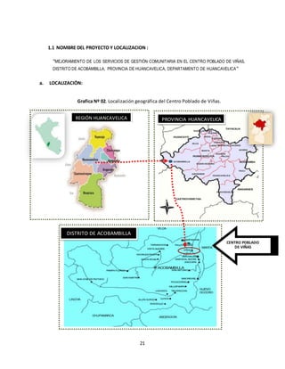 21
1.1 NOMBRE DEL PROYECTO Y LOCALIZACION :
“MEJORAMIENTO DE LOS SERVICIOS DE GESTIÓN COMUNITARIA EN EL CENTRO POBLADO DE VIÑAS,
DISTRITO DE ACOBAMBILLA, PROVINCIA DE HUANCAVELICA, DEPARTAMENTO DE HUANCAVELICA”
a. LOCALIZACIÓN:
Grafica Nº 02. Localización geográfica del Centro Poblado de Viñas.
CENTRO POBLADO
DE VIÑAS
REGIÓN HUANCAVELICA PROVINCIA HUANCAVELICA
DISTRITO DE ACOBAMBILLA
 