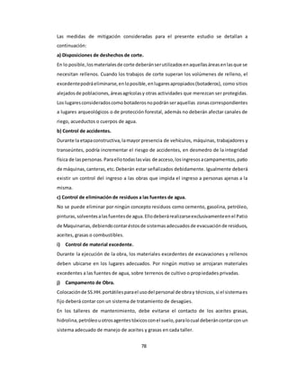 78
Las medidas de mitigación consideradas para el presente estudio se detallan a
continuación:
a) Disposiciones de deshechos de corte.
En lo posible,losmaterialesde corte deberánserutilizadosenaquellasáreasenlasque se
necesitan rellenos. Cuando los trabajos de corte superan los volúmenes de relleno, el
excedentepodráeliminarse,enloposible,enlugaresapropiados(botaderos), como sitios
alejadosde poblaciones,áreasagrícolasy otras actividades que merezcan ser protegidas.
Los lugaresconsideradoscomo botaderosnopodránseraquellas zonascorrespondientes
a lugares arqueológicos o de protección forestal, además no deberán afectar canales de
riego, acueductos o cuerpos de agua.
b) Control de accidentes.
Durante la etapaconstructiva,lamayor presencia de vehículos, máquinas, trabajadores y
transeúntes, podría incrementar el riesgo de accidentes, en desmedro de la integridad
física de laspersonas.Paraellotodaslasvías de acceso,losingresosacampamentos,patio
de máquinas,canteras,etc.Deberán estar señalizados debidamente. Igualmente deberá
existir un control del ingreso a las obras que impida el ingreso a personas ajenas a la
misma.
c) Control de eliminación de residuos a las fuentes de agua.
No se puede eliminar por ningún concepto residuos como cemento, gasolina, petróleo,
pinturas,solventesalasfuentesde agua.Ellodeberárealizarseexclusivamenteenel Patio
de Maquinarias,debiendocontaréstosde sistemasadecuadosde evacuaciónde residuos,
aceites, grasas o combustibles.
i) Control de material excedente.
Durante la ejecución de la obra, los materiales excedentes de excavaciones y rellenos
deben ubicarse en los lugares adecuados. Por ningún motivo se arrojaran materiales
excedentes a las fuentes de agua, sobre terrenos de cultivo o propiedades privadas.
j) Campamento de Obra.
Colocaciónde SS.HH.portátilesparael usodel personal de obray técnicos,si el sistemaes
fijo deberá contar con un sistema de tratamiento de desagües.
En los talleres de mantenimiento, debe evitarse el contacto de los aceites grasas,
hidrolina,petróleouotrosagentestóxicosconel suelo,paralocual deberáncontarcon un
sistema adecuado de manejo de aceites y grasas en cada taller.
 