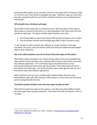 particularly older adults, do not use them, and one in ten adults with a cell phone (11%)
are not even sure if their phone is equipped with apps. Moreover, apps use ranks fairly
low when compared with the use of other cell phone functions such as taking pictures
and texting.4

35% of adults have cell phones with apps

Of the 82% of adults today who are cell phone users, 43% have apps on their phones.
When taken as a portion of the entire U.S. adult population, that means that 35% have
cell phones with apps. This figure includes adult cell phone users who:

       have downloaded an app to their phone (29% of adult cell phone users), and/or
       have purchased a phone with preloaded apps (38% of adult cell phone users)

A “yes” answer to either question was sufficient to include someone in the apps
population. Of course, many cell owners (23%) have both pre-loaded and downloaded
apps on their cell phones.

One in ten adult cell phone users do not know if they have apps on their phone

While 38% of adults cell phone users report having a phone that came preloaded with
apps, another 11% of cell phone users said they did not know if their phone came with
any software applications. This uncertainty about cell phone features is most
pronounced among cell phone users age 50 and older, 15% of whom did not know if
their phone came with apps. Just 4% of cell phone users under age 30 could not say if
their phone came with software applications.

Adult cell phone users are more confident when asked whether they have ever
downloaded an app, with 29% saying yes, 70% saying no, and less than one half of one
percent saying they did not know.

Two-thirds of adult cell phone users who have apps actually use them

While 35% of adults have apps on their phones, only about two-thirds (68%) of adults
who have apps report actually using them. That means that 24% of all adults in the U.S.
use apps.




4
 Aaron Smith, Mobile Access 2010, July 7, 2010. Available at: http://pewinternet.org/Reports/2010
/Mobile-Access-2010.aspx.


                                                                                                    10
 