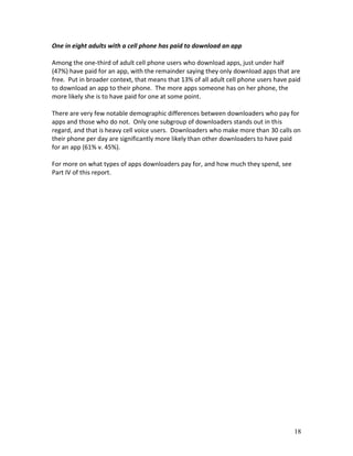 One in eight adults with a cell phone has paid to download an app

Among the one-third of adult cell phone users who download apps, just under half
(47%) have paid for an app, with the remainder saying they only download apps that are
free. Put in broader context, that means that 13% of all adult cell phone users have paid
to download an app to their phone. The more apps someone has on her phone, the
more likely she is to have paid for one at some point.

There are very few notable demographic differences between downloaders who pay for
apps and those who do not. Only one subgroup of downloaders stands out in this
regard, and that is heavy cell voice users. Downloaders who make more than 30 calls on
their phone per day are significantly more likely than other downloaders to have paid
for an app (61% v. 45%).

For more on what types of apps downloaders pay for, and how much they spend, see
Part IV of this report.




                                                                                      18
 