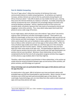 Part III. Mobile Computing
The rise of “apps culture” reflects the transition of cell phones from voice
communication devices to mobile computing devices. As cell phone use in general
increases, wireless internet use is also on the rise, particularly among Hispanic and
African-American adults.6 Fully 59% of adults are now mobile internet users, meaning
they access the internet wirelessly via a laptop or cell phone. As mobile computing and
internet use become the norm, cell phones are increasingly taking on functions once
served by desktops and laptops. And for a significant portion of low income and
nonwhite adults, cell phones represent their only means of accessing the internet and
engaging in some online activities. Thus, many adults today expect (and need) their
phones to serve a wide range of functions.

As one might expect, adult cell phone users who embrace “apps culture” also tend to
embrace other cell features and other technologies in general. These patterns are
difficult to disentangle, as there are circular relationships between apps use and the use
of the internet and other technologies. For instance, social media users (adults who use
either social network sites such as Facebook or status update sites such as Twitter) are
twice as likely as other cell phone users to have apps on their phones (59% v. 24%). Yet
many cell phone apps enable social media use, and these apps are in fact among the
most popular (see Part IV of this report). Likewise, wireless internet users are more
likely than other online adults to be apps users. Yet downloading an application in and
of itself requires wireless internet access, which would mean that apps downloaders are
wireless internet users by default. Moreover, these relationships are even further
complicated by the fact that not all cell-using adults recognize activities they engage in
on their phones as app-enabled, when in fact they might be.

Therefore, rather than pinpoint causal direction in these relationships, in this section we
simply show the strong correlations between apps use and various online activities, cell
phone activities, and technology use in general.

Heavy technology users are particularly likely to have apps on their phones and to use
the apps they have

As noted earlier in the report, 38% of cell phone users have purchased a phone with
preloaded apps and 29% have downloaded an app themselves. About a quarter of adult
cell phone users (23%) have both paid and preloaded apps on their phones. Not
surprisingly, heavy technology users are more likely than other adults to both download
apps and to purchase phones with apps.




6
 Aaron Smith, Mobile Access 2010, July 7, 2010. Available at: http://pewinternet.org/Reports/2010
/Mobile-Access-2010.aspx.


                                                                                                    19
 