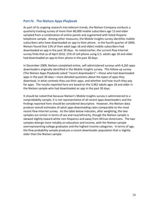 Part IV. The Nielsen Apps Playbook
As part of its ongoing research into telecom trends, the Nielsen Company conducts a
quarterly tracking survey of more than 80,000 mobile subscribers age 13 and older
sampled from a combination of online panels and augmented with listed Hispanic
telephone sample. Among other measures, the Mobile Insights survey identifies mobile
subscribers who have downloaded an app to their phone. In the fourth quarter of 2009,
Nielsen found that 13% of their adult (age 18 and older) mobile subscribers had
downloaded an app in the past 30 days. As noted earlier, the current Pew Internet
survey finds that as of April 2010, 15% of cell-phone using U.S. adults age 18 and older
had downloaded an app to their phone in the past 30 days.

In December 2009, Nielsen completed online, self-administered surveys with 4,265 apps
downloaders originally identified in the Mobile Insights survey. This follow-up survey
(The Nielsen Apps Playbook) asked “recent downloaders”—those who had downloaded
apps in the past 30 days—more detailed questions about the types of apps they
download, in what contexts they use their apps, and whether and how much they pay
for apps. The results reported here are based on the 3,962 adults ages 18 and older in
the Nielsen sample who had downloaded an app in the past 30 days.

It should be noted that because Nielsen’s Mobile Insights survey is administered to a
nonprobabilty sample, it is not representative of all recent apps downloaders and the
findings reported here should be considered descriptive. However, the Nielsen data
produce overall estimates of adult apps downloading rates comparable to the most
recent Pew Internet survey. As the table below indicates, after weighting, the two
samples are similar in terms of sex and race/ethnicity, though the Nielsen sample is
skewed slightly toward white non-Hispanics and away from African-Americans. The two
samples diverge more notably on education and income, with the Nielsen sample
overrepresenting college graduates and the highest income categories. In terms of age,
the Pew probability sample produces a recent-downloader population that is slightly
older than the Nielsen sample.




                                                                                     24
 
