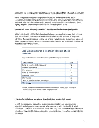 Apps users are younger, more educated, and more affluent than other cell phone users

When compared with other cell phone using adults, and the entire U.S. adult
population, the apps user population skews male, and is much younger, more affluent,
and more educated than other adults. Overall, the apps-using population also skews
slightly Hispanic when compared with other adult cell phone users.

App use still ranks relatively low when compared with other uses of cell phones

While 24% of adults, 29% of adults with cell phones, use applications on their phones,
apps use still ranks relatively low when compared with other non-voice cell phone
activities. Taking pictures and texting are far and away the most popular non-voice cell
phone data applications, with more than seven in ten adult cell phone users embracing
these features of their phones.


         App use ranks low on a list of non-voice cell phone
         activities
         % of adult cell phone users who do each of the following on their phone…

         Take a picture                                                         76%
         Send or receive text messages                                           72
         Access the internet                                                     38
         Play a game                                                             34
         Send or receive email                                                   34
         Record a video                                                          34
         Play music                                                              33
         Send or receive instant messages                                        30
         Use an app                                                              29

         Source: Pew Research Center's Internet & American Life Project, April 29-May 30,
         2010 Tracking Survey. N=1,917 adult cell phone users.




29% of adult cell phone users have downloaded an app to their phone

As with the apps-using population as a whole, downloaders are younger, more
educated, and disproportionately male when compared with the total U.S. adult
population. And while they resemble adults who only have preloaded apps in terms of
education, they are still disproportionately young and male even when compared with
this group.



                                                                                            3
 