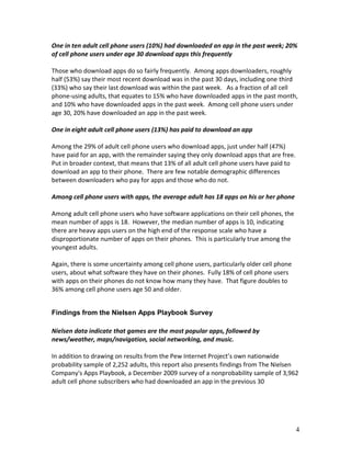 One in ten adult cell phone users (10%) had downloaded an app in the past week; 20%
of cell phone users under age 30 download apps this frequently

Those who download apps do so fairly frequently. Among apps downloaders, roughly
half (53%) say their most recent download was in the past 30 days, including one third
(33%) who say their last download was within the past week. As a fraction of all cell
phone-using adults, that equates to 15% who have downloaded apps in the past month,
and 10% who have downloaded apps in the past week. Among cell phone users under
age 30, 20% have downloaded an app in the past week.

One in eight adult cell phone users (13%) has paid to download an app

Among the 29% of adult cell phone users who download apps, just under half (47%)
have paid for an app, with the remainder saying they only download apps that are free.
Put in broader context, that means that 13% of all adult cell phone users have paid to
download an app to their phone. There are few notable demographic differences
between downloaders who pay for apps and those who do not.

Among cell phone users with apps, the average adult has 18 apps on his or her phone

Among adult cell phone users who have software applications on their cell phones, the
mean number of apps is 18. However, the median number of apps is 10, indicating
there are heavy apps users on the high end of the response scale who have a
disproportionate number of apps on their phones. This is particularly true among the
youngest adults.

Again, there is some uncertainty among cell phone users, particularly older cell phone
users, about what software they have on their phones. Fully 18% of cell phone users
with apps on their phones do not know how many they have. That figure doubles to
36% among cell phone users age 50 and older.


Findings from the Nielsen Apps Playbook Survey

Nielsen data indicate that games are the most popular apps, followed by
news/weather, maps/navigation, social networking, and music.

In addition to drawing on results from the Pew Internet Project’s own nationwide
probability sample of 2,252 adults, this report also presents findings from The Nielsen
Company's Apps Playbook, a December 2009 survey of a nonprobability sample of 3,962
adult cell phone subscribers who had downloaded an app in the previous 30




                                                                                         4
 