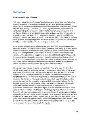 Methodology

Pew Internet Project Survey

This report is based on the findings of a daily tracking survey on Americans' use of the
Internet. The results in this report are based on data from telephone interviews
conducted by Princeton Survey Research Associates International between April 29 and
May 30, 2010, among a sample of 2,252 adults, age 18 and older. Interviews were
conducted in English. For results based on the total sample, one can say with 95%
confidence that the error attributable to sampling and other random effects is plus or
minus 2.4 percentage points. For results based on cell phone users (n=1,917), the
margin of sampling error is plus or minus 2.7 percentage points. In addition to sampling
error, question wording and practical difficulties in conducting telephone surveys may
introduce some error or bias into the findings of opinion polls.

A combination of landline and cellular random digit dial (RDD) samples was used to
represent all adults in the continental United States who have access to either a landline
or cellular telephone. Both samples were provided by Survey Sampling International,
LLC (SSI) according to PSRAI specifications. Numbers for the landline sample were
selected with probabilities in proportion to their share of listed telephone households
from active blocks (area code + exchange + two-digit block number) that contained
three or more residential directory listings. The cellular sample was not list-assisted, but
was drawn through a systematic sampling from dedicated wireless 100-blocks and
shared service 100-blocks with no directory-listed landline numbers.

New sample was released daily and was kept in the field for at least five days. The
sample was released in replicates, which are representative subsamples of the larger
population. This ensures that complete call procedures were followed for the entire
sample. At least 7 attempts were made to complete an interview at a sampled
telephone number. The calls were staggered over times of day and days of the week to
maximize the chances of making contact with a potential respondent. Each number
received at least one daytime call in an attempt to find someone available. For the
landline sample, half of the time interviewers first asked to speak with the youngest
adult male currently at home. If no male was at home at the time of the call,
interviewers asked to speak with the youngest adult female. For the other half of the
contacts interviewers first asked to speak with the youngest adult female currently at
home. If no female was available, interviewers asked to speak with the youngest adult
male at home. For the cellular sample, interviews were conducted with the person who
answered the phone. Interviewers verified that the person was an adult and in a safe
place before administering the survey. Cellular sample respondents were offered a post-
paid cash incentive for their participation. All interviews completed on any given day
were considered to be the final sample for that day.



                                                                                         40
 