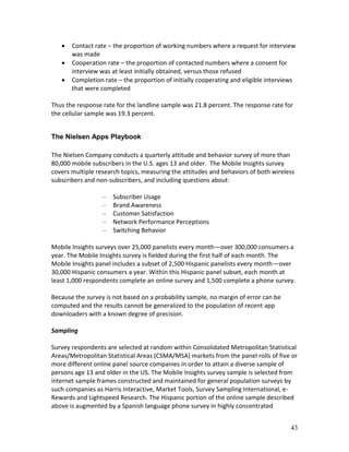    Contact rate – the proportion of working numbers where a request for interview
       was made
      Cooperation rate – the proportion of contacted numbers where a consent for
       interview was at least initially obtained, versus those refused
      Completion rate – the proportion of initially cooperating and eligible interviews
       that were completed

Thus the response rate for the landline sample was 21.8 percent. The response rate for
the cellular sample was 19.3 percent.


The Nielsen Apps Playbook

The Nielsen Company conducts a quarterly attitude and behavior survey of more than
80,000 mobile subscribers in the U.S. ages 13 and older. The Mobile Insights survey
covers multiple research topics, measuring the attitudes and behaviors of both wireless
subscribers and non-subscribers, and including questions about:

                  –   Subscriber Usage
                  –   Brand Awareness
                  –   Customer Satisfaction
                  –   Network Performance Perceptions
                  –   Switching Behavior

Mobile Insights surveys over 25,000 panelists every month—over 300,000 consumers a
year. The Mobile Insights survey is fielded during the first half of each month. The
Mobile Insights panel includes a subset of 2,500 Hispanic panelists every month—over
30,000 Hispanic consumers a year. Within this Hispanic panel subset, each month at
least 1,000 respondents complete an online survey and 1,500 complete a phone survey.

Because the survey is not based on a probability sample, no margin of error can be
computed and the results cannot be generalized to the population of recent app
downloaders with a known degree of precision.

Sampling

Survey respondents are selected at random within Consolidated Metropolitan Statistical
Areas/Metropolitan Statistical Areas (CSMA/MSA) markets from the panel rolls of five or
more different online panel source companies in order to attain a diverse sample of
persons age 13 and older in the US. The Mobile Insights survey sample is selected from
internet sample frames constructed and maintained for general population surveys by
such companies as Harris Interactive, Market Tools, Survey Sampling International, e-
Rewards and Lightspeed Research. The Hispanic portion of the online sample described
above is augmented by a Spanish language phone survey in highly concentrated


                                                                                      43
 