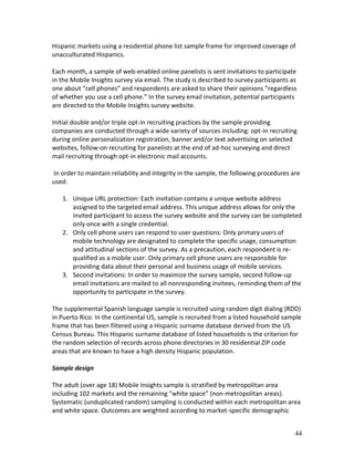 Hispanic markets using a residential phone list sample frame for improved coverage of
unacculturated Hispanics.

Each month, a sample of web-enabled online panelists is sent invitations to participate
in the Mobile Insights survey via email. The study is described to survey participants as
one about “cell phones” and respondents are asked to share their opinions “regardless
of whether you use a cell phone.” In the survey email invitation, potential participants
are directed to the Mobile Insights survey website.

Initial double and/or triple opt-in recruiting practices by the sample providing
companies are conducted through a wide variety of sources including: opt-in recruiting
during online personalization registration, banner and/or text advertising on selected
websites, follow-on recruiting for panelists at the end of ad-hoc surveying and direct
mail recruiting through opt-in electronic mail accounts.

In order to maintain reliability and integrity in the sample, the following procedures are
used:

   1. Unique URL protection: Each invitation contains a unique website address
      assigned to the targeted email address. This unique address allows for only the
      invited participant to access the survey website and the survey can be completed
      only once with a single credential.
   2. Only cell phone users can respond to user questions: Only primary users of
      mobile technology are designated to complete the specific usage, consumption
      and attitudinal sections of the survey. As a precaution, each respondent is re-
      qualified as a mobile user. Only primary cell phone users are responsible for
      providing data about their personal and business usage of mobile services.
   3. Second invitations: In order to maximize the survey sample, second follow-up
      email invitations are mailed to all nonresponding invitees, reminding them of the
      opportunity to participate in the survey.

The supplemental Spanish language sample is recruited using random digit dialing (RDD)
in Puerto Rico. In the continental US, sample is recruited from a listed household sample
frame that has been filtered using a Hispanic surname database derived from the US
Census Bureau. This Hispanic surname database of listed households is the criterion for
the random selection of records across phone directories in 30 residential ZIP code
areas that are known to have a high density Hispanic population.

Sample design

The adult (over age 18) Mobile Insights sample is stratified by metropolitan area
including 102 markets and the remaining “white space” (non-metropolitan areas).
Systematic (unduplicated random) sampling is conducted within each metropolitan area
and white space. Outcomes are weighted according to market-specific demographic


                                                                                        44
 