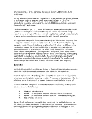 targets as estimated by the US Census Bureau and Nielsen Mobile market share
benchmarks.

The top ten metropolitan areas are targeted for 1,250 respondents per quarter; the next
25 markets are targeted for 1,000. Other markets have quotas of 125 to 500
respondents, depending on the size of the market. 8,000 respondents are targeted in
the remaining US white space.

A subsample of teens age 13–17 is also included in the monthly Mobile Insights survey.
3,500 teens are sampled separately and have quota sample requirements by age
bracket as well as by region. This teen sample is weighted separately from adult sample,
so teens can be analyzed separately or together with the adult population.

The supplemental telephone survey of the adult Hispanic population is conducted with
participants who speak at least some Spanish in the home. Telephone interviewing
(computer assisted) is conducted using telephone lists in 7 primary and 20 secondary
metropolitan areas in the US that are identified as counties with Hispanic/Latino
population densities of 50% or higher; the survey is also conducted in Puerto Rico.
Phone surveys are targeted for 4,500 respondents per quarter. These phone survey
respondents are merged with Hispanics from the online national survey, and weighting
is done to US Census Bureau benchmarks for the combined sample, adjusting for
penetration of acculturated and unacculturated Hispanic levels. The supplemental
Hispanic sample is combined with all adults in monthly market level weighting.

Qualification

Mobile Insights qualified completes are defined as those online panelists that complete
the survey; this group includes both mobile subscribers and non-subscribers.

Mobile Insights mobile subscriber qualified completes are defined as those panelists
who answer positively to the screening question: “Do you currently use or subscribe to a
cell phone service (e.g., monthly or prepaid service), regardless of who pays for it?”

Panelists are further categorized in terms of cell phone use according to their positive
response to one of the following:

       1        I have my own cell phone
       2        I share a cell phone with someone else, but I am the primary user
       3        I share a cell phone with someone else, and I am not the primary user
       4        I do not use a cell phone

Nielsen Mobile includes various qualification questions in the Mobile Insights survey
that route subscribers to additional usage-based survey questions. These usage-based
screening questions also qualify the respondent to be invited to participate in a re-


                                                                                           45
 