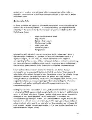 contact survey based on targeted topical subject areas, such as mobile media. In
addition, a random sample of qualified completes are invited to participate in Nielsen
Mobile’s Bill Panel.

Questionnaire design

All online interviews are conducted using a self-administered, online questionnaire via
web-assisted interviewing software. The survey interviewing system permits online
data entry by the respondents. Questionnaires are programmed into the system with
the following checks:

                       –     Question and response series
                       –     Skip patterns
                       –     Special edit procedures
                       –     Mathematical checks
                       –     Question rotation
                       –     Consistency checks
                       –     Range checks

For questions with precoded responses, the system permits only answers within a
specified range; for example, if a question has three possible answer choices (e.g.,
"Agree," "Disagree," or "Not sure"), the system accepts only coded responses
corresponding to these choices. All data are tabulated, checked for internal consistency,
and systematically processed by computer. A series of computer-generated tables are
then produced for each sample group showing the results of each survey question.

Survey participant responses are balanced to mirror the U.S. Census Bureau’s
demographic and geographic distributions for the U.S. population. Wireless use and
subscription information is also used to align the response groups. The following factors
are incorporated into the weighting scheme: age, gender, education, income,
employment status, race/ethnicity, acculturation, and area population. Wireless phone
usage and market share among competing providers is balanced against information
available through Nielsen Mobile’s Flowshare Metrics penetration and share
measurement products.

Findings reported here are based on an online, self-administered follow-up survey with
a subsample of 4,265 apps downloaders originally identified in Nielsen’s Mobile Insights
survey of cell phone subscribers. The App Playbook follow-up survey was conducted in
December of 2009, and screened for “recent downloaders”—those who had
downloaded an app in the past 30 days. The full Nielsen Mobile Insights data includes
teen as well as adult cell phone subscribers, but for this report, percentages are based
only on the 3,962 adults ages 18 and older who had downloaded an app in the past 30
days. The App Playbook sample is weighted back to the total qualified population from
the Nielsen Mobile Insights survey.


                                                                                         46
 