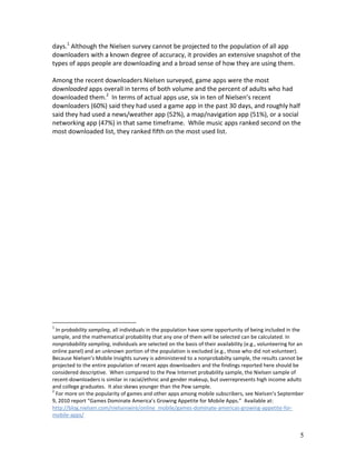 days.1 Although the Nielsen survey cannot be projected to the population of all app
downloaders with a known degree of accuracy, it provides an extensive snapshot of the
types of apps people are downloading and a broad sense of how they are using them.

Among the recent downloaders Nielsen surveyed, game apps were the most
downloaded apps overall in terms of both volume and the percent of adults who had
downloaded them.2 In terms of actual apps use, six in ten of Nielsen’s recent
downloaders (60%) said they had used a game app in the past 30 days, and roughly half
said they had used a news/weather app (52%), a map/navigation app (51%), or a social
networking app (47%) in that same timeframe. While music apps ranked second on the
most downloaded list, they ranked fifth on the most used list.




1
  In probability sampling, all individuals in the population have some opportunity of being included in the
sample, and the mathematical probability that any one of them will be selected can be calculated. In
nonprobability sampling, individuals are selected on the basis of their availability (e.g., volunteering for an
online panel) and an unknown portion of the population is excluded (e.g., those who did not volunteer).
Because Nielsen’s Mobile Insights survey is administered to a nonprobabilty sample, the results cannot be
projected to the entire population of recent apps downloaders and the findings reported here should be
considered descriptive. When compared to the Pew Internet probability sample, the Nielsen sample of
recent-downloaders is similar in racial/ethnic and gender makeup, but overrepresents high income adults
and college graduates. It also skews younger than the Pew sample.
2
  For more on the popularity of games and other apps among mobile subscribers, see Nielsen’s September
9, 2010 report “Games Dominate America’s Growing Appetite for Mobile Apps.” Available at:
http://blog.nielsen.com/nielsenwire/online_mobile/games-dominate-americas-growing-appetite-for-
mobile-apps/


                                                                                                             5
 