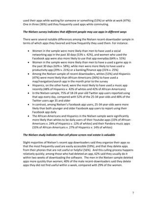 used their apps while waiting for someone or something (53%) or while at work (47%).
One in three (36%) said they frequently used apps while commuting.

The Nielsen survey indicates that different people may use apps in different ways

There were several notable differences among the Nielsen recent-downloader sample in
terms of which apps they favored and how frequently they used them. For instance:

      Women in the sample were more likely than men to have used a social
       networking app in the past 30 days (53% v. 42%), and women who used the
       Facebook app were also more likely to use that app everyday (64% v. 55%)
      Women in the sample were more likely than men to have a used a game app in
       the past 30 days (63% v. 58%), while men were more likely to have used a
       productivity app (29% v. 21%) or a banking/finance app (31% v. 25%)
      Among the Nielsen sample of recent downloaders, whites (53%) and Hispanics
       (47%) were more likely than African-Americans (36%) to have used a
       map/navigation/search app in the month prior to the survey
      Hispanics, on the other hand, were the most likely to have used a music app
       recently (48% of Hispanics v. 42% of whites and 42% of African-Americans)
      In the Nielsen sample, 75% of 18-24 year-old Twitter app users reported using
       that app every day, compared with 52% of the 25-34 year-olds and 48% of the
       Twitter users age 35 and older
      In contrast, among Nielsen’s Facebook app users, 25-34 year-olds were more
       likely than both younger and older Facebook app users to report using their
       Facebook app daily
      The African-Americans and Hispanics in the Nielsen sample were significantly
       more likely than whites to be daily users of their Youtube apps (33% of African-
       Americans v. 24% of Hispanics v. 12% of whites) and their Pandora music apps
       (33% of African-Americans v. 27% of Hispanics v. 14% of whites)

The Nielsen study indicates that cell phone screen real estate is valuable

Slight majorities of Nielsen’s recent app downloaders said they organize their apps so
that the most frequently used are easily accessible (59%), and that they delete apps
from their phones that are not useful or helpful (56%). And this culling process happens
relatively quickly; among those who had deleted an app, 62% said they usually do it
within two weeks of downloading the software. The men in the Nielsen sample deleted
apps more quickly than women; 40% of the male recent-downloaders said they delete
apps they did not find useful within a week, compared with 29% of the women.




                                                                                          7
 