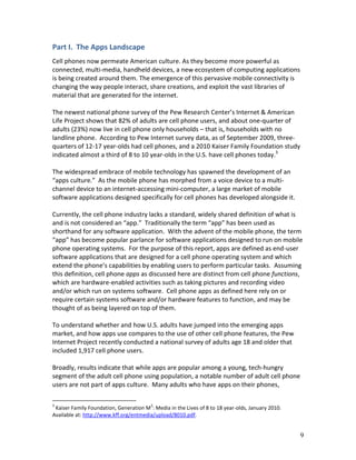Part I. The Apps Landscape
Cell phones now permeate American culture. As they become more powerful as
connected, multi-media, handheld devices, a new ecosystem of computing applications
is being created around them. The emergence of this pervasive mobile connectivity is
changing the way people interact, share creations, and exploit the vast libraries of
material that are generated for the internet.

The newest national phone survey of the Pew Research Center’s Internet & American
Life Project shows that 82% of adults are cell phone users, and about one-quarter of
adults (23%) now live in cell phone only households – that is, households with no
landline phone. According to Pew Internet survey data, as of September 2009, three-
quarters of 12-17 year-olds had cell phones, and a 2010 Kaiser Family Foundation study
indicated almost a third of 8 to 10 year-olds in the U.S. have cell phones today.3

The widespread embrace of mobile technology has spawned the development of an
“apps culture.” As the mobile phone has morphed from a voice device to a multi-
channel device to an internet-accessing mini-computer, a large market of mobile
software applications designed specifically for cell phones has developed alongside it.

Currently, the cell phone industry lacks a standard, widely shared definition of what is
and is not considered an “app.” Traditionally the term “app” has been used as
shorthand for any software application. With the advent of the mobile phone, the term
“app” has become popular parlance for software applications designed to run on mobile
phone operating systems. For the purpose of this report, apps are defined as end-user
software applications that are designed for a cell phone operating system and which
extend the phone’s capabilities by enabling users to perform particular tasks. Assuming
this definition, cell phone apps as discussed here are distinct from cell phone functions,
which are hardware-enabled activities such as taking pictures and recording video
and/or which run on systems software. Cell phone apps as defined here rely on or
require certain systems software and/or hardware features to function, and may be
thought of as being layered on top of them.

To understand whether and how U.S. adults have jumped into the emerging apps
market, and how apps use compares to the use of other cell phone features, the Pew
Internet Project recently conducted a national survey of adults age 18 and older that
included 1,917 cell phone users.

Broadly, results indicate that while apps are popular among a young, tech-hungry
segment of the adult cell phone using population, a notable number of adult cell phone
users are not part of apps culture. Many adults who have apps on their phones,

3                                        2
 Kaiser Family Foundation, Generation M : Media in the Lives of 8 to 18 year-olds, January 2010.
Available at: http://www.kff.org/entmedia/upload/8010.pdf.


                                                                                                   9
 