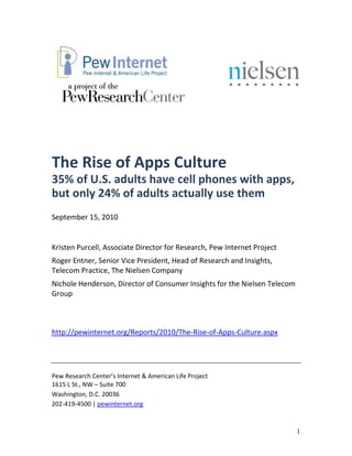 The Rise of Apps Culture
35% of U.S. adults have cell phones with apps,
but only 24% of adults actually use them
September 15, 2010


Kristen Purcell, Associate Director for Research, Pew Internet Project
Roger Entner, Senior Vice President, Head of Research and Insights,
Telecom Practice, The Nielsen Company
Nichole Henderson, Director of Consumer Insights for the Nielsen Telecom
Group



http://pewinternet.org/Reports/2010/The-Rise-of-Apps-Culture.aspx




Pew Research Center’s Internet & American Life Project
1615 L St., NW – Suite 700
Washington, D.C. 20036
202-419-4500 | pewinternet.org



                                                                           1
 