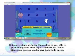 El inconveniente de jugar Pipo online es que, sólo te
permite jugar un minuto y al finalizar ese tiempo
tienes que esperar un día para jugarlo de nuevo.
 