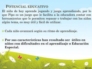 POTENCIAL EDUCATIVO
El niño de hoy aprende jugando y juega aprendiendo, por lo
que Pipo es un juego que le facilita a la educadora contar con
herramientas que le permiten repasar o trabajar con los niños
algún tema, es muy útil y fácil de utilizar.
 Cada niño avanzará según su ritmo de aprendizaje.
 Por sus características han resultado ser útiles en
niños con dificultades en el aprendizaje o Educación
Especial.
 