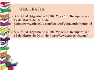 WEBGRAFÍA
 S.L., C. M. (Agosto de 1996). Pipoclub. Recuperado el
17 de Marzo de 2014, de
https://www.pipoclub.com/espanol/guias/guiamente.pd
f
 S.L., C. M. (Agosto de 2012). Pipoclub. Recuperado el
17 de Marzo de 2014, de https://www.pipoclub.com/
 