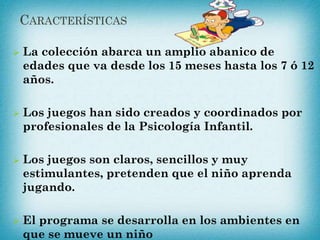 CARACTERÍSTICAS
 La colección abarca un amplio abanico de
edades que va desde los 15 meses hasta los 7 ó 12
años.
 Los juegos han sido creados y coordinados por
profesionales de la Psicología Infantil.
 Los juegos son claros, sencillos y muy
estimulantes, pretenden que el niño aprenda
jugando.
 El programa se desarrolla en los ambientes en
que se mueve un niño
 
