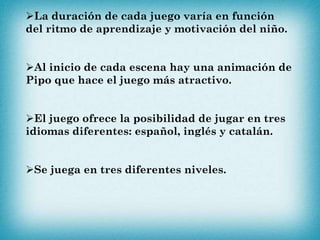La duración de cada juego varía en función
del ritmo de aprendizaje y motivación del niño.
Al inicio de cada escena hay una animación de
Pipo que hace el juego más atractivo.
El juego ofrece la posibilidad de jugar en tres
idiomas diferentes: español, inglés y catalán.
Se juega en tres diferentes niveles.
 