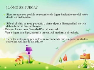 ¿CÓMO SE JUEGA?
 Siempre que sea posible se recomienda jugar haciendo uso del ratón
desde un ordenador.
 Sólo si el niño es muy pequeño o tiene alguna discapacidad motriz,
deben tenerse en cuenta que:
- Existen los ratones “trackball” en el mercado.
- Ven a jugar con Pipo, permite un control mediante el teclado.
 Para los niños muy pequeños, se recomienda que jueguen, sentados
sobre las rodillas de un adulto.
 