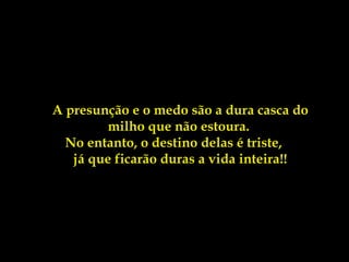 A presunção e o medo são a dura casca do
              milho que não estoura.
        No entanto, o destino delas é triste,
         já que ficarão duras a vida inteira!!
 