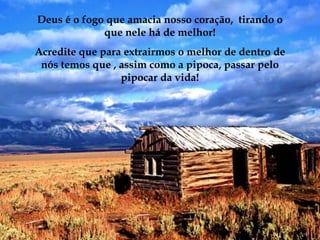 Deus é o fogo que amacia nosso coração, tirando o
             que nele há de melhor!
Acredite que para extrairmos o melhor de dentro de
 nós temos que , assim como a pipoca, passar pelo
                 pipocar da vida!
 