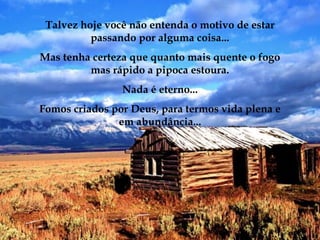 Talvez hoje você não entenda o motivo de estar
          passando por alguma coisa...
Mas tenha certeza que quanto mais quente o fogo
         mas rápido a pipoca estoura.
                Nada é eterno...
Fomos criados por Deus, para termos vida plena e
               em abundância...
 
